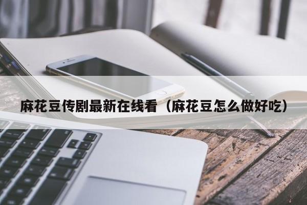 麻花豆传剧最新在线看（麻花豆怎么做好吃）