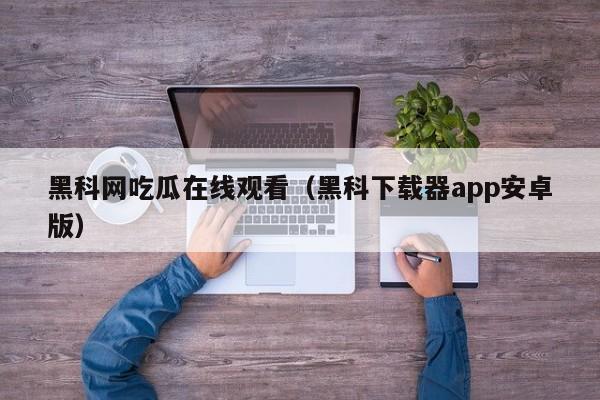 黑科网吃瓜在线观看（黑科下载器app安卓版）