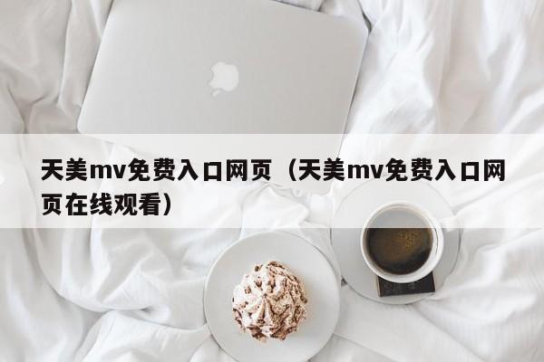 天美mv免费入口网页（天美mv免费入口网页在线观看）