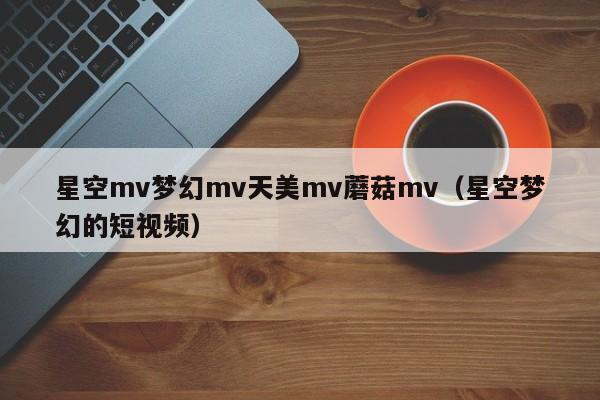 星空mv梦幻mv天美mv蘑菇mv（星空梦幻的短视频）