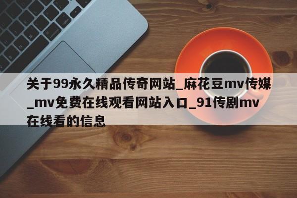 关于99永久精品传奇网站_麻花豆mv传媒_mv免费在线观看网站入口_91传剧mv在线看的信息