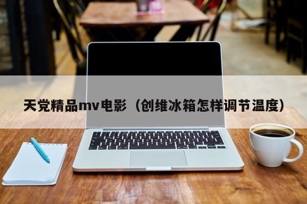 天党精品mv电影（创维冰箱怎样调节温度）