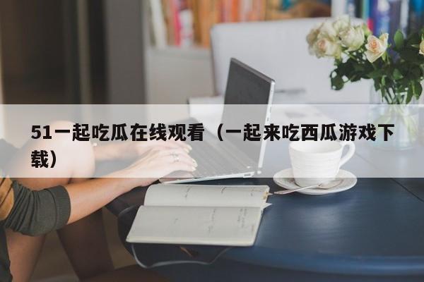 51一起吃瓜在线观看（一起来吃西瓜游戏下载）