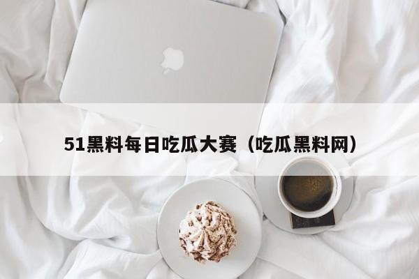 51黑料每日吃瓜大赛（吃瓜黑料网）
