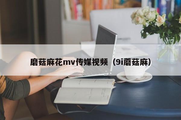 磨菇麻花mv传媒视频（9i蘑菇麻）