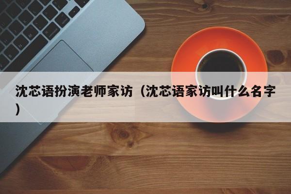沈芯语扮演老师家访（沈芯语家访叫什么名字）